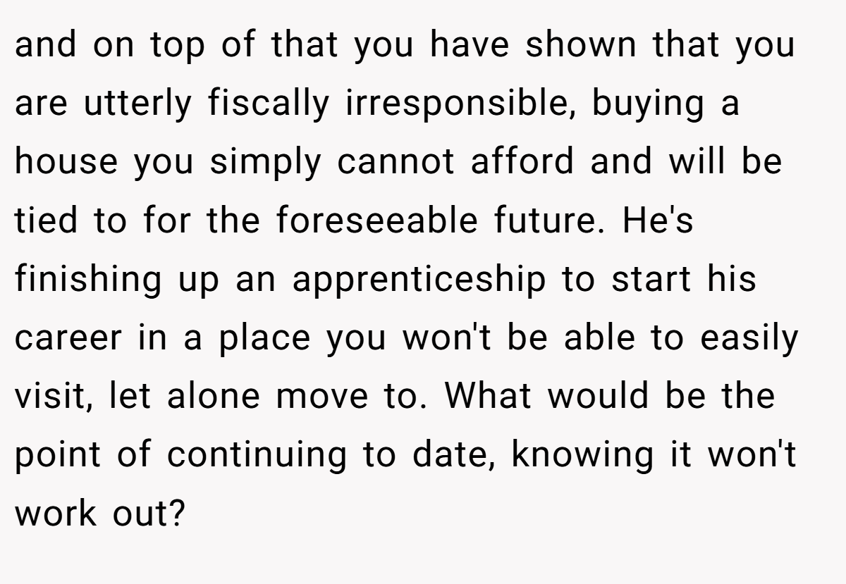 and on top of that you have shown that you are utterly fiscally irresponsible, buying a house you simply cannot afford and will be tied to for the foreseeable future. He's finishing up an apprenticeship to start his career in a place you won't be able to easily visit, let alone move to. What would be the point of continuing to date, knowing it won't work out?