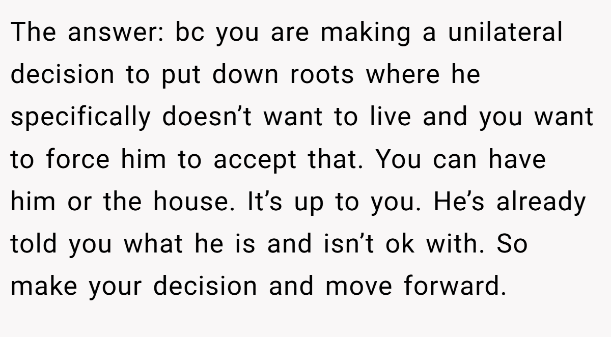 The answer: bc you are making a unilateral decision to put down roots where he specifically doesn’t want to live and you want to force him to accept that. You can have him or the house. It’s up to you. He’s already told you what he is and isn’t ok with. So make your decision and move forward.