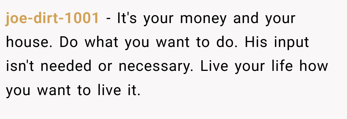 joe-dirt-1001 − It's your money and your house. Do what you want to do. His input isn't needed or necessary. Live your life how you want to live it.