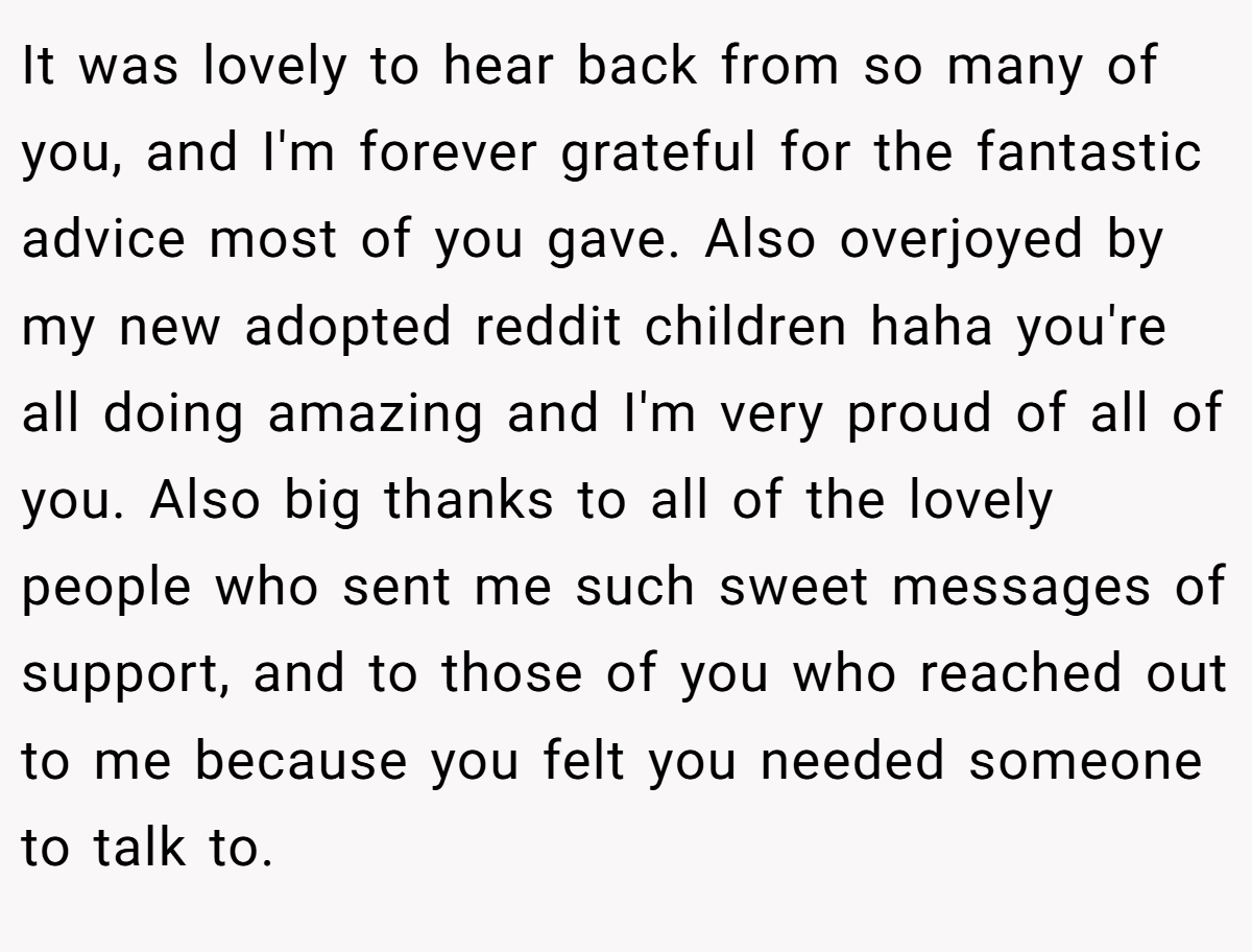 It was lovely to hear back from so many of you, and I'm forever grateful for the fantastic advice most of you gave. Also overjoyed by my new adopted reddit children haha you're all doing amazing and I'm very proud of all of you. Also big thanks to all of the lovely people who sent me such sweet messages of support, and to those of you who reached out to me because you felt you needed someone to talk to.