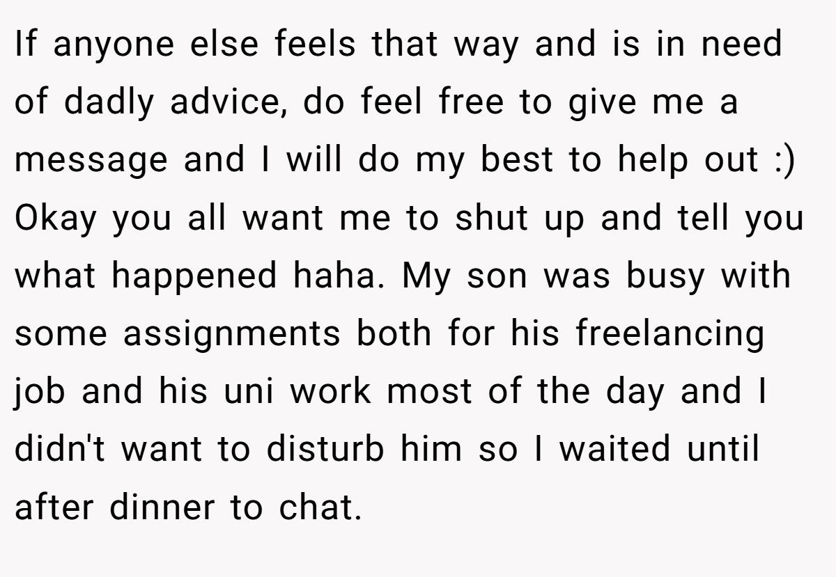 If anyone else feels that way and is in need of dadly advice, do feel free to give me a message and I will do my best to help out :) Okay you all want me to shut up and tell you what happened haha. My son was busy with some assignments both for his freelancing job and his uni work most of the day and I didn't want to disturb him so I waited until after dinner to chat.