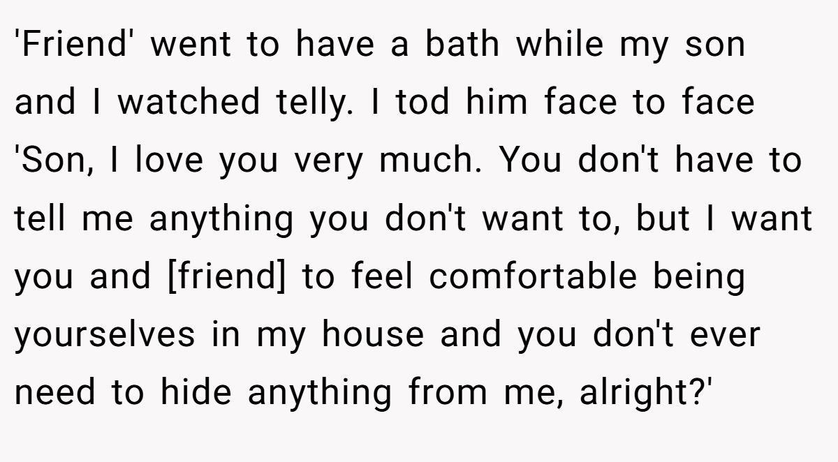 'Friend' went to have a bath while my son and I watched telly. I tod him face to face 'Son, I love you very much. You don't have to tell me anything you don't want to, but I want you and [friend] to feel comfortable being yourselves in my house and you don't ever need to hide anything from me, alright?'