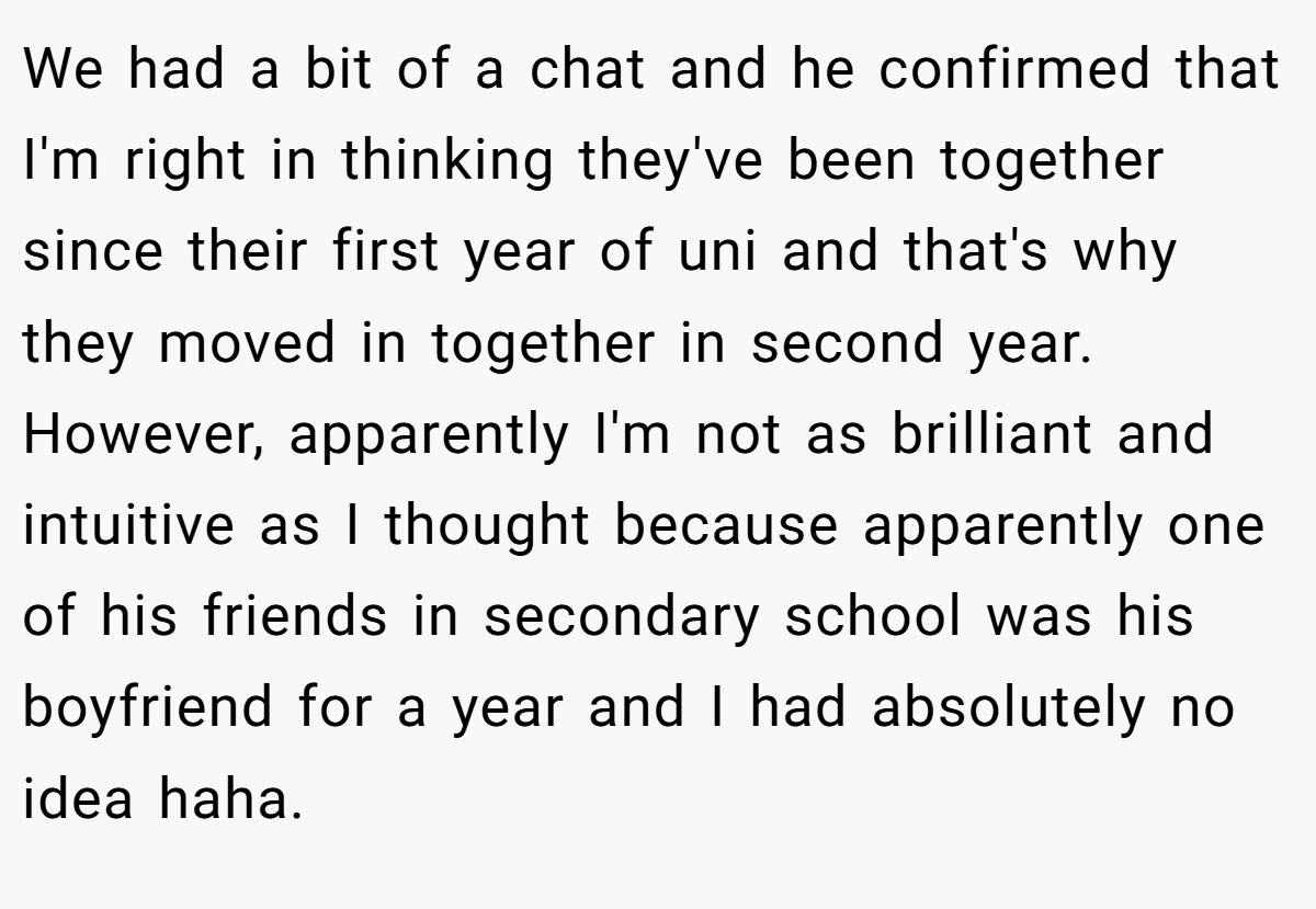 We had a bit of a chat and he confirmed that I'm right in thinking they've been together since their first year of uni and that's why they moved in together in second year. However, apparently I'm not as brilliant and intuitive as I thought because apparently one of his friends in secondary school was his boyfriend for a year and I had absolutely no idea haha.
