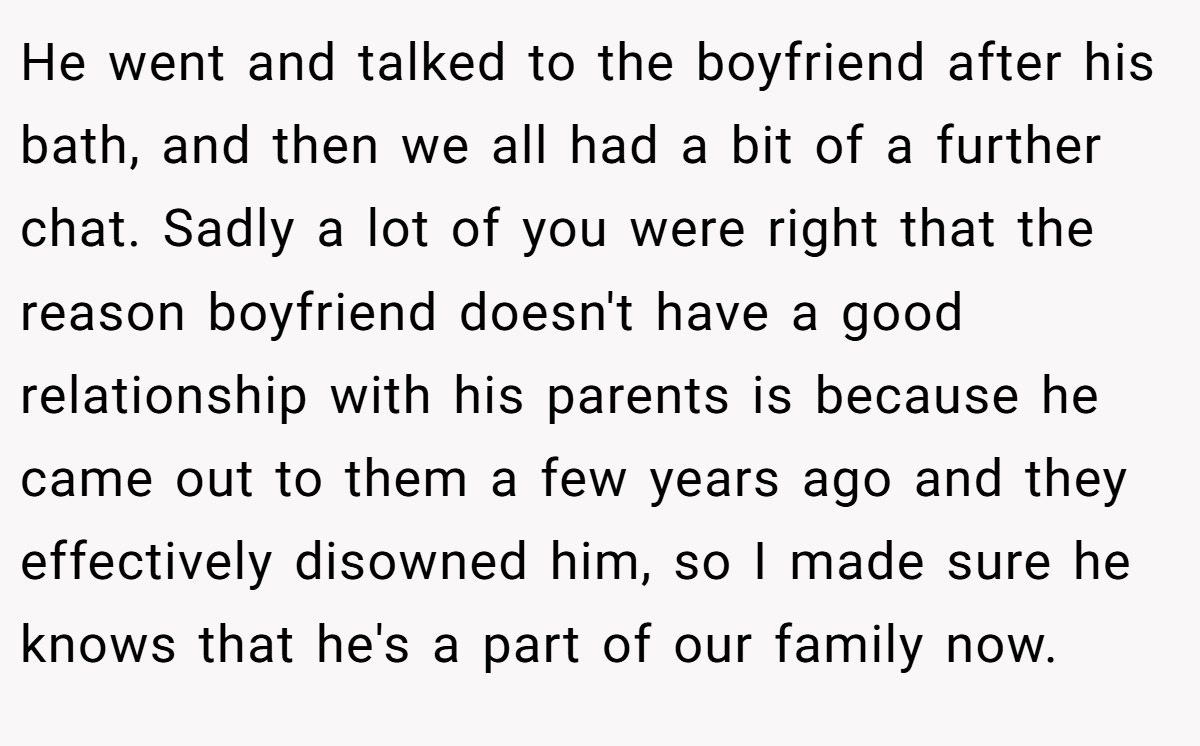 He went and talked to the boyfriend after his bath, and then we all had a bit of a further chat. Sadly a lot of you were right that the reason boyfriend doesn't have a good relationship with his parents is because he came out to them a few years ago and they effectively disowned him, so I made sure he knows that he's a part of our family now.