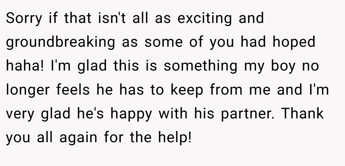 Sorry if that isn't all as exciting and groundbreaking as some of you had hoped haha! I'm glad this is something my boy no longer feels he has to keep from me and I'm very glad he's happy with his partner. Thank you all again for the help!