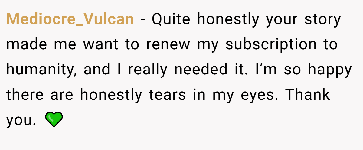 Mediocre_Vulcan − Quite honestly your story made me want to renew my subscription to humanity, and I really needed it. I’m so happy there are honestly tears in my eyes. Thank you. 💚