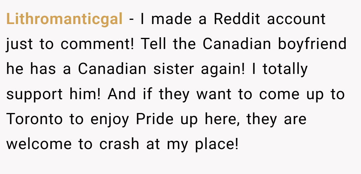Lithromanticgal − I made a Reddit account just to comment! Tell the Canadian boyfriend he has a Canadian sister again! I totally support him! And if they want to come up to Toronto to enjoy Pride up here, they are welcome to crash at my place!