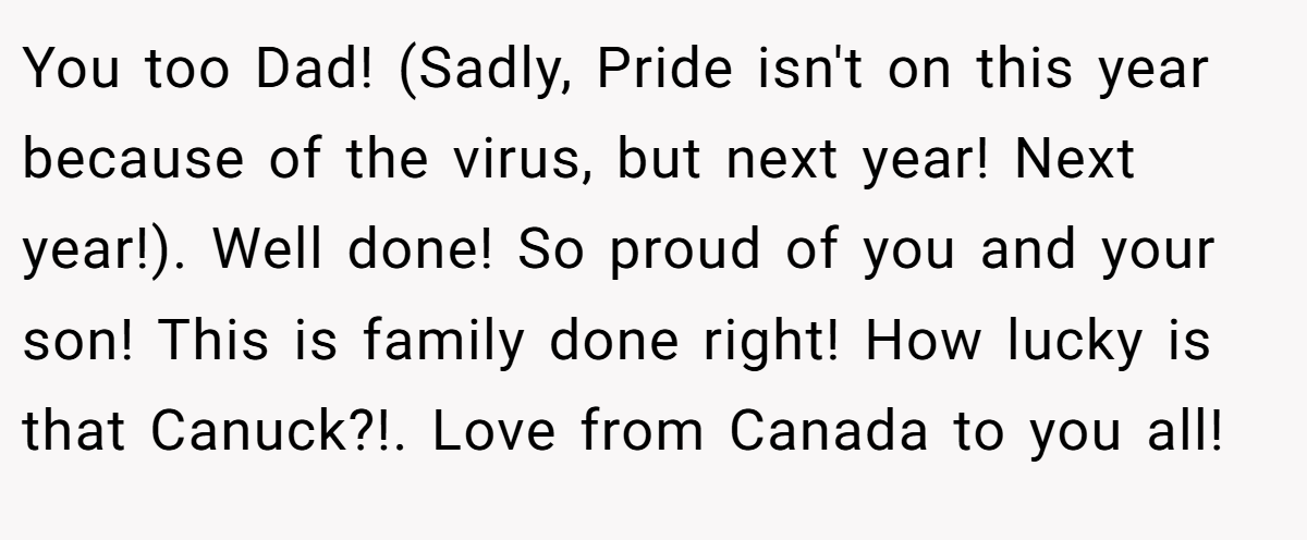 You too Dad! (Sadly, Pride isn't on this year because of the virus, but next year! Next year!). Well done! So proud of you and your son! This is family done right! How lucky is that Canuck?!. Love from Canada to you all!
