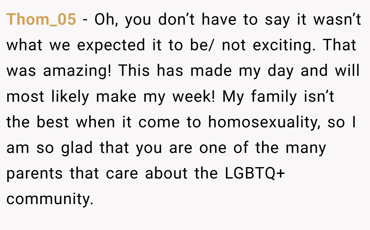Thom_05 − Oh, you don’t have to say it wasn’t what we expected it to be/ not exciting. That was amazing! This has made my day and will most likely make my week! My family isn’t the best when it come to homosexuality, so I am so glad that you are one of the many parents that care about the LGBTQ+ community.