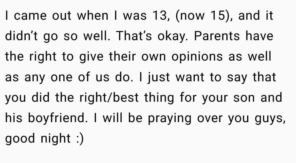 I came out when I was 13, (now 15), and it didn’t go so well. That’s okay. Parents have the right to give their own opinions as well as any one of us do. I just want to say that you did the right/best thing for your son and his boyfriend. I will be praying over you guys, good night :)