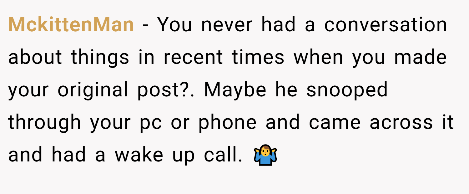 MckittenMan − You never had a conversation about things in recent times when you made your original post?. Maybe he snooped through your pc or phone and came across it and had a wake up call. 🤷‍♂️