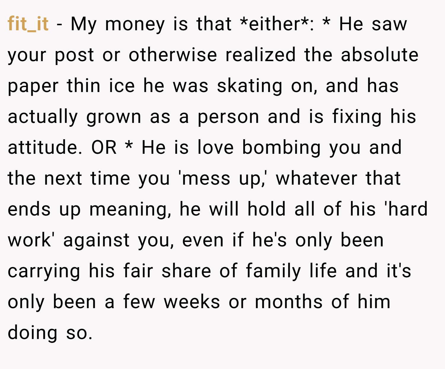 fit_it − My money is that *either*: * He saw your post or otherwise realized the absolute paper thin ice he was skating on, and has actually grown as a person and is fixing his attitude. OR * He is love bombing you and the next time you 'mess up,' whatever that ends up meaning, he will hold all of his 'hard work' against you, even if he's only been carrying his fair share of family life and it's only been a few weeks or months of him doing so.