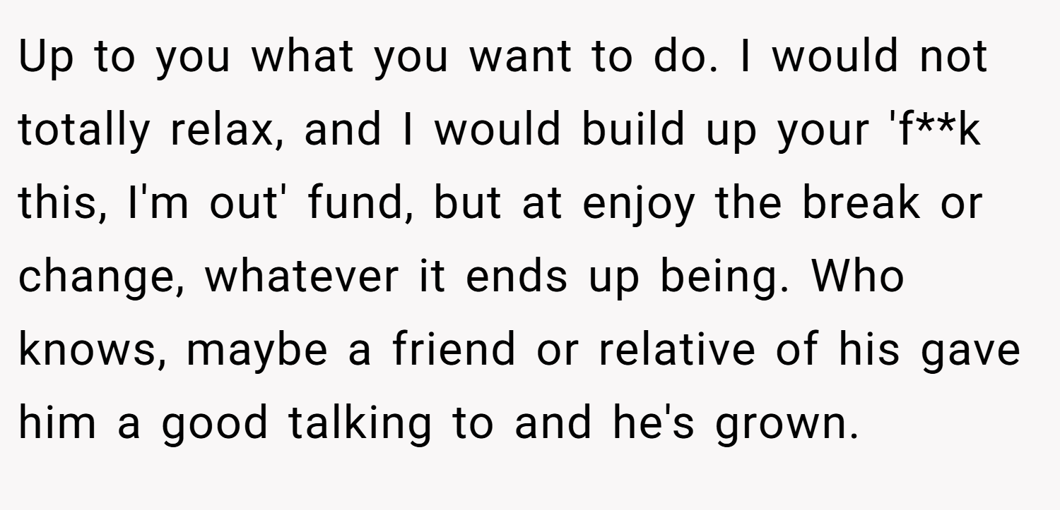 Up to you what you want to do. I would not totally relax, and I would build up your 'f**k this, I'm out' fund, but at enjoy the break or change, whatever it ends up being. Who knows, maybe a friend or relative of his gave him a good talking to and he's grown.