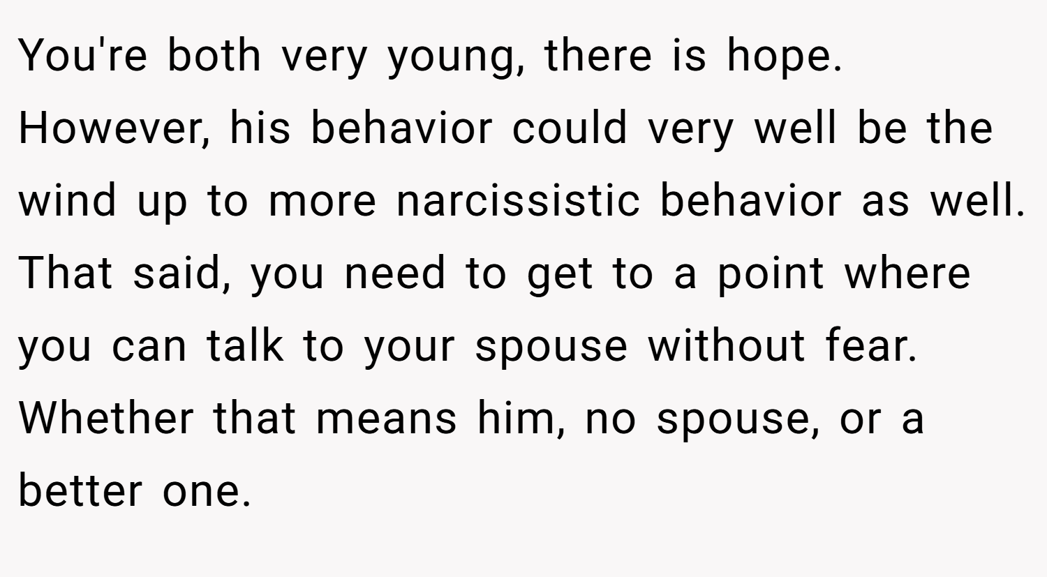 You're both very young, there is hope. However, his behavior could very well be the wind up to more narcissistic behavior as well. That said, you need to get to a point where you can talk to your spouse without fear. Whether that means him, no spouse, or a better one.