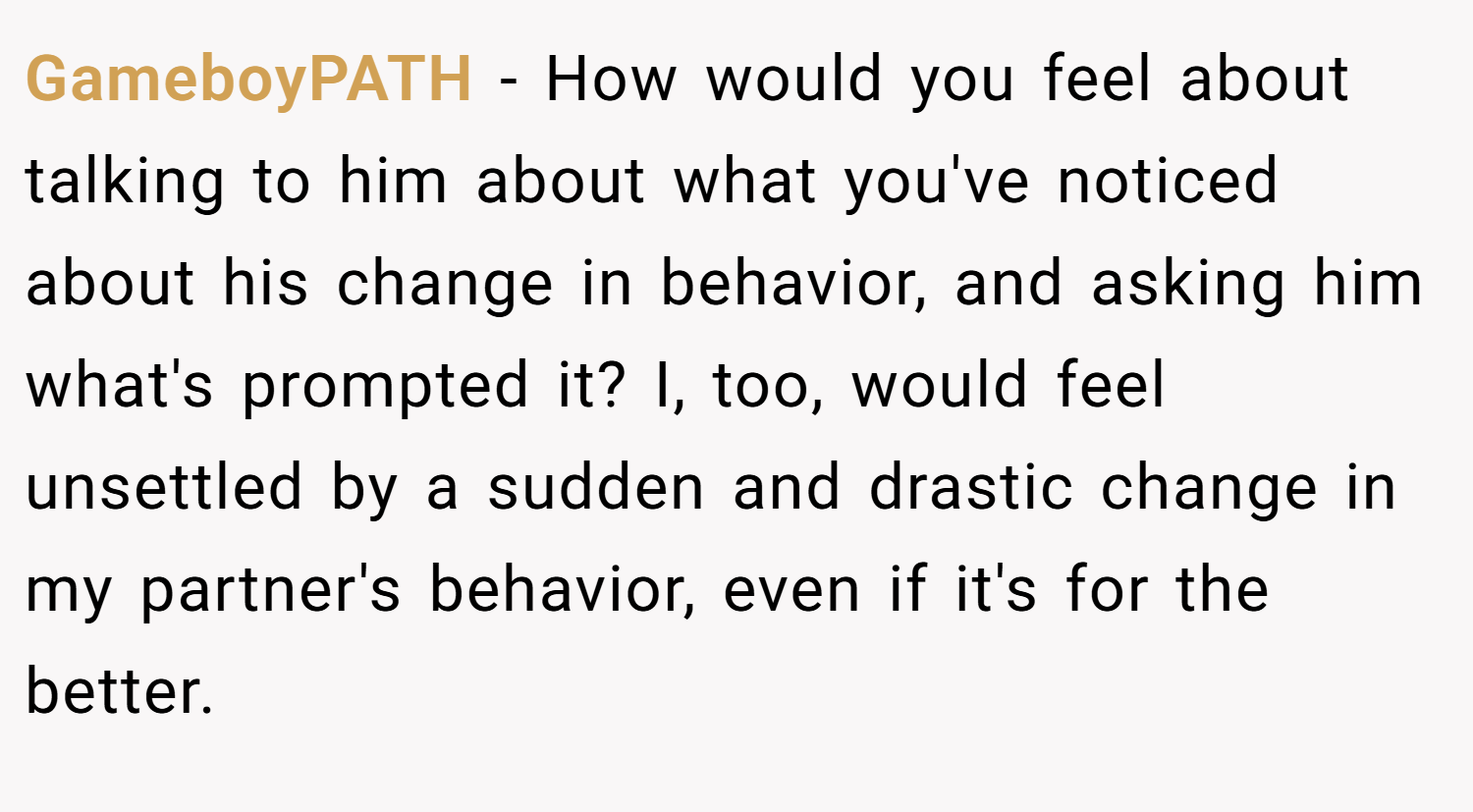 GameboyPATH − How would you feel about talking to him about what you've noticed about his change in behavior, and asking him what's prompted it? I, too, would feel unsettled by a sudden and drastic change in my partner's behavior, even if it's for the better.