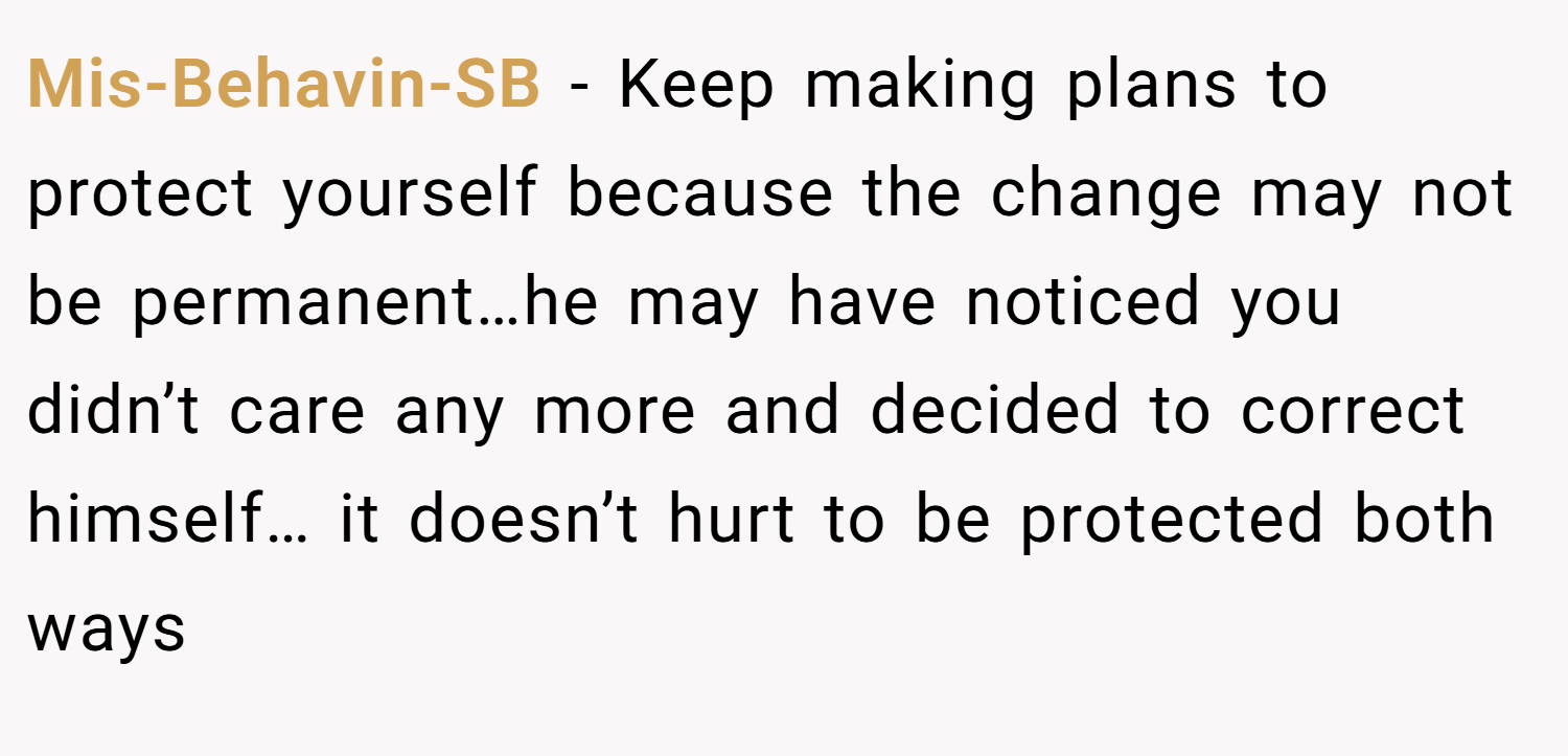 Mis-Behavin-SB − Keep making plans to protect yourself because the change may not be permanent…he may have noticed you didn’t care any more and decided to correct himself… it doesn’t hurt to be protected both ways