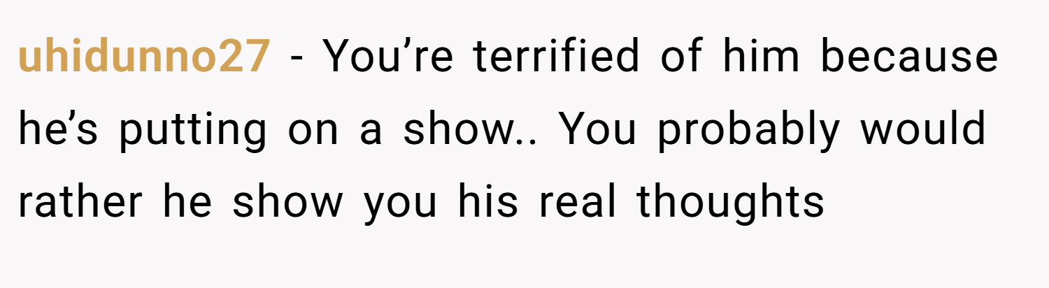 uhidunno27 − You’re terrified of him because he’s putting on a show.. You probably would rather he show you his real thoughts