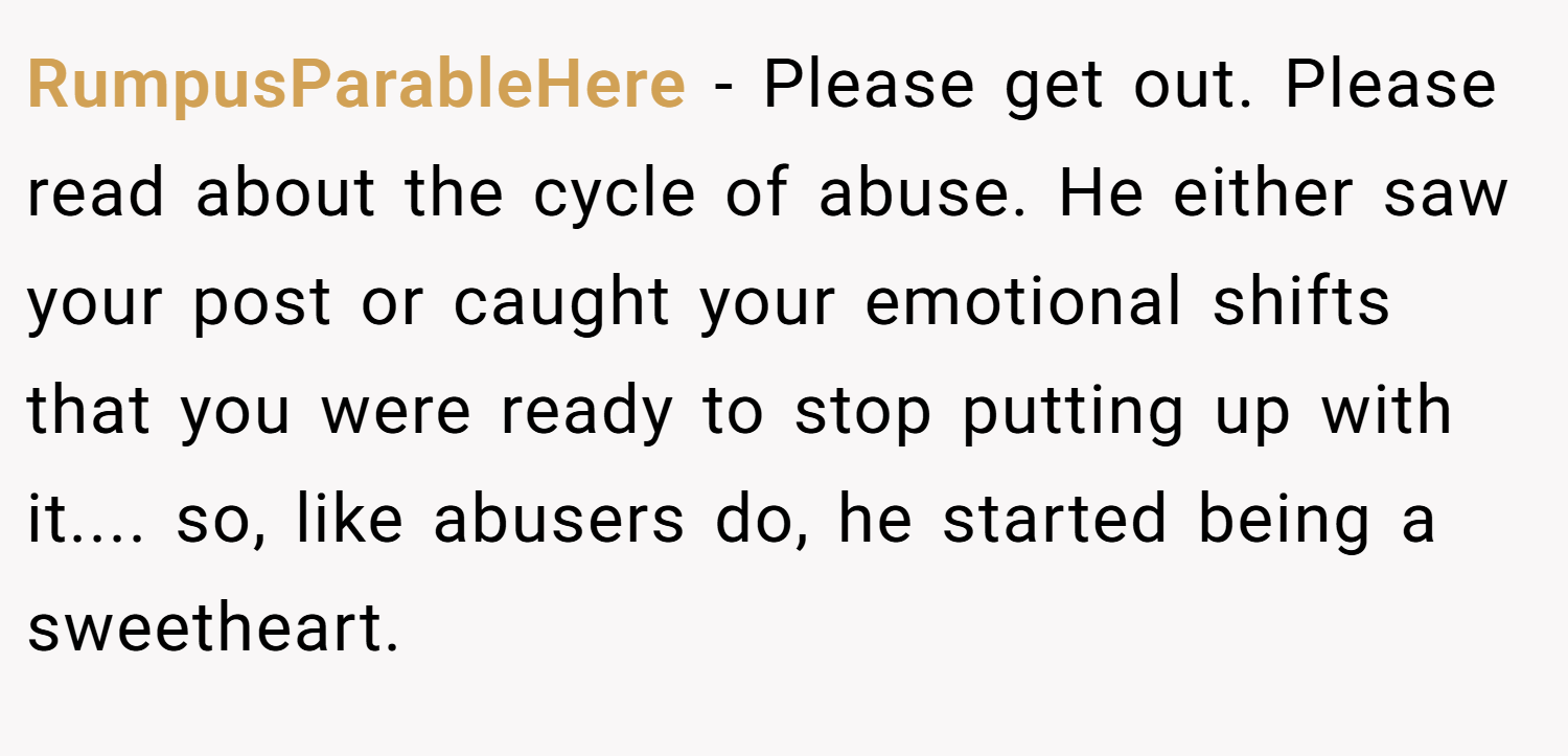 RumpusParableHere − Please get out. Please read about the cycle of abuse. He either saw your post or caught your emotional shifts that you were ready to stop putting up with it.... so, like abusers do, he started being a sweetheart.