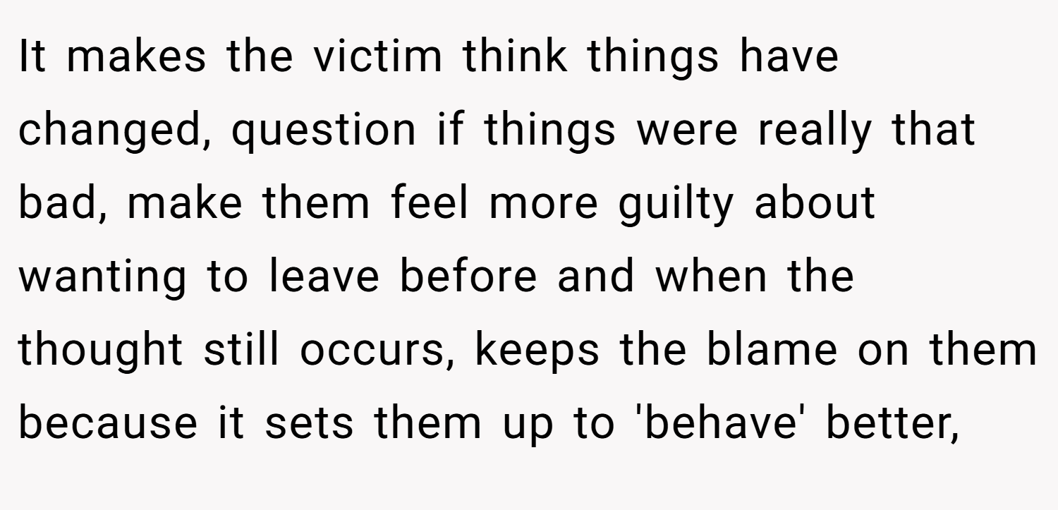 It makes the victim think things have changed, question if things were really that bad, make them feel more guilty about wanting to leave before and when the thought still occurs, keeps the blame on them because it sets them up to 'behave' better,