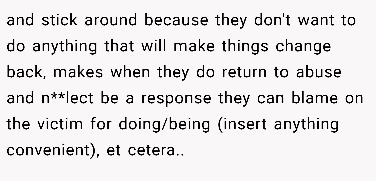 and stick around because they don't want to do anything that will make things change back, makes when they do return to abuse and n**lect be a response they can blame on the victim for doing/being (insert anything convenient), et cetera..