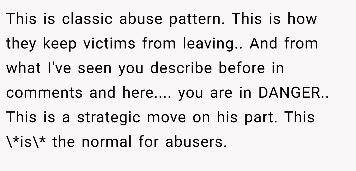 This is classic abuse pattern. This is how they keep victims from leaving.. And from what I've seen you describe before in comments and here.... you are in DANGER.. This is a strategic move on his part. This \*is\* the normal for abusers.