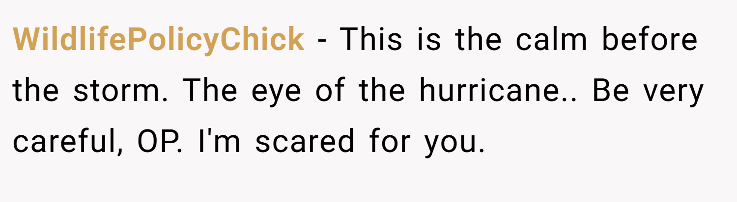 WildlifePolicyChick − This is the calm before the storm. The eye of the hurricane.. Be very careful, OP. I'm scared for you.