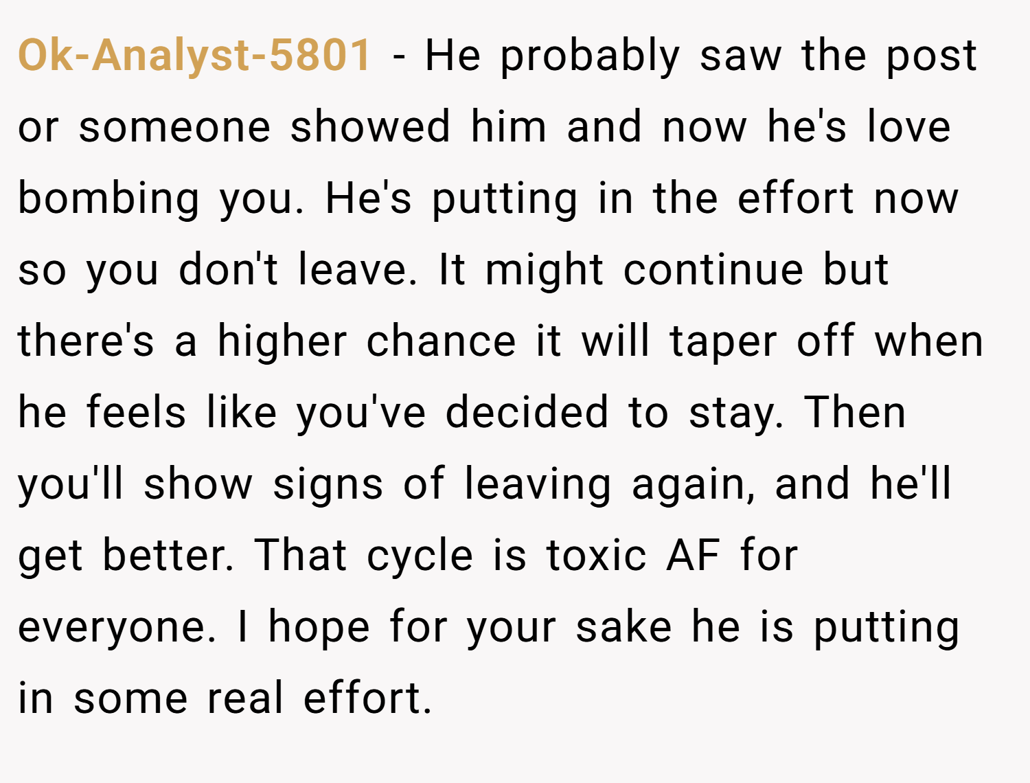 Ok-Analyst-5801 − He probably saw the post or someone showed him and now he's love bombing you. He's putting in the effort now so you don't leave. It might continue but there's a higher chance it will taper off when he feels like you've decided to stay. Then you'll show signs of leaving again, and he'll get better. That cycle is toxic AF for everyone. I hope for your sake he is putting in some real effort.