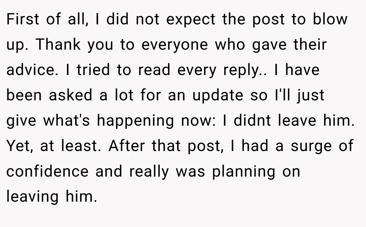 First of all, I did not expect the post to blow up. Thank you to everyone who gave their advice. I tried to read every reply.. I have been asked a lot for an update so I'll just give what's happening now: I didnt leave him. Yet, at least. After that post, I had a surge of confidence and really was planning on leaving him.