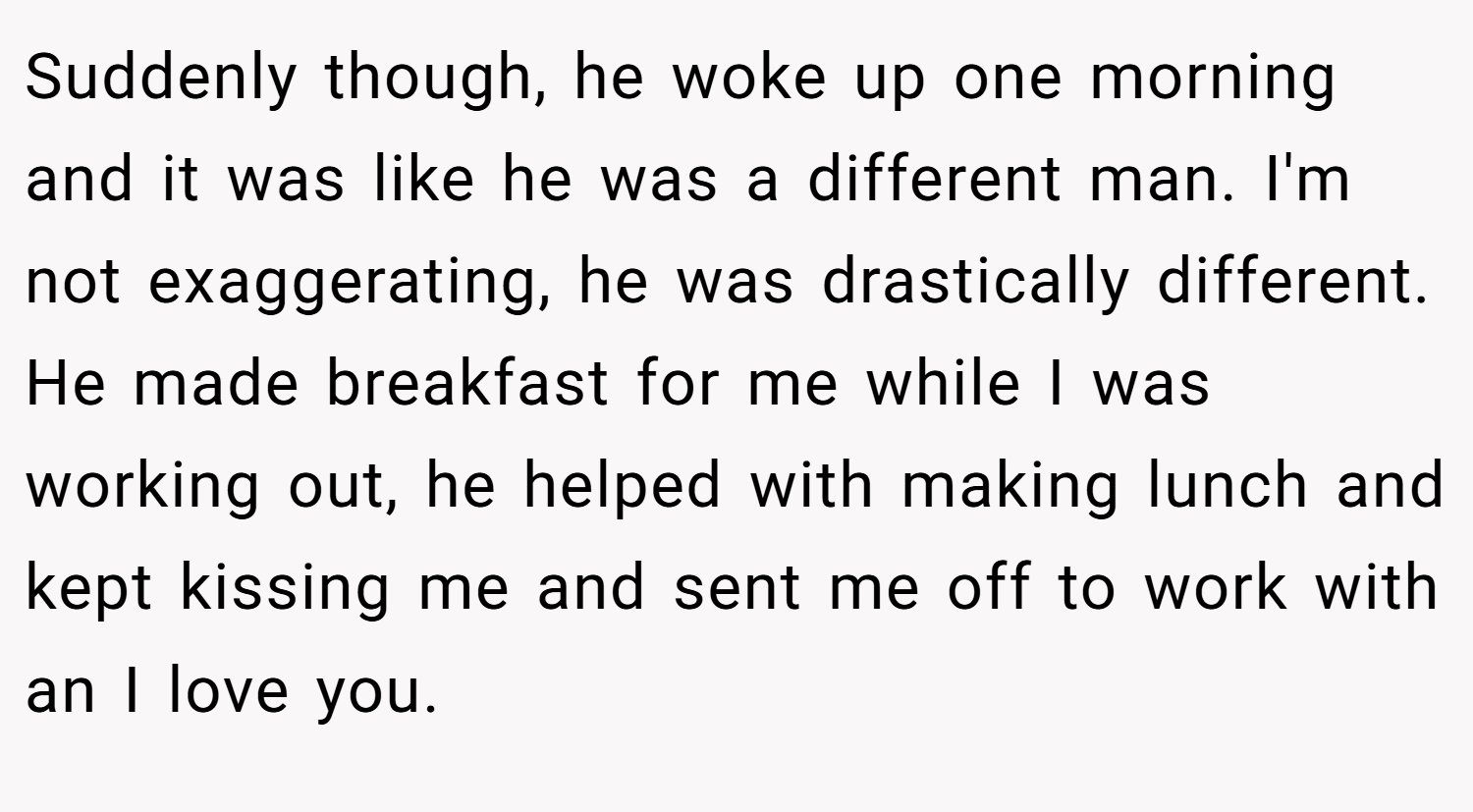 Suddenly though, he woke up one morning and it was like he was a different man. I'm not exaggerating, he was drastically different. He made breakfast for me while I was working out, he helped with making lunch and kept kissing me and sent me off to work with an I love you.