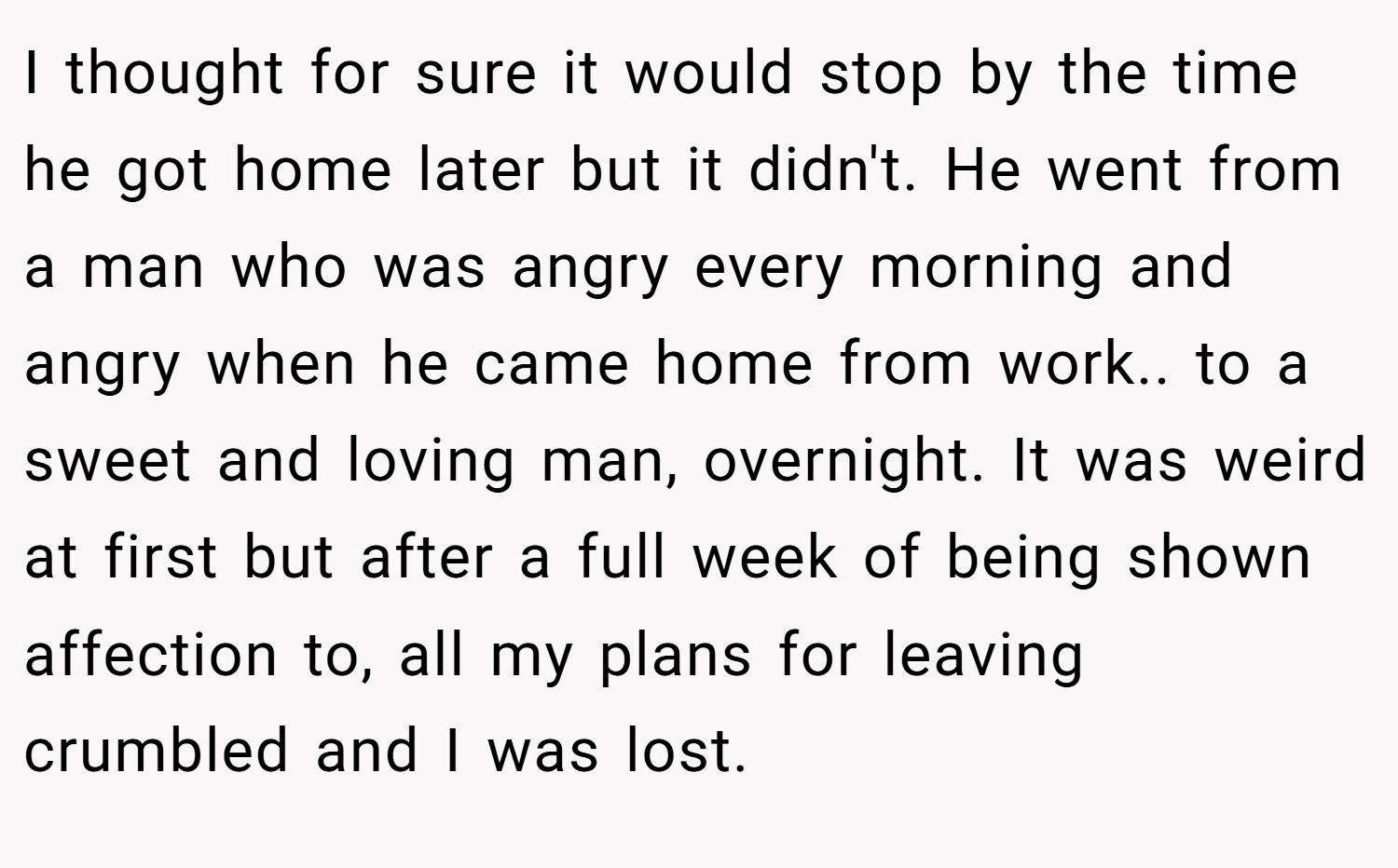 I thought for sure it would stop by the time he got home later but it didn't. He went from a man who was angry every morning and angry when he came home from work.. to a sweet and loving man, overnight. It was weird at first but after a full week of being shown affection to, all my plans for leaving crumbled and I was lost.