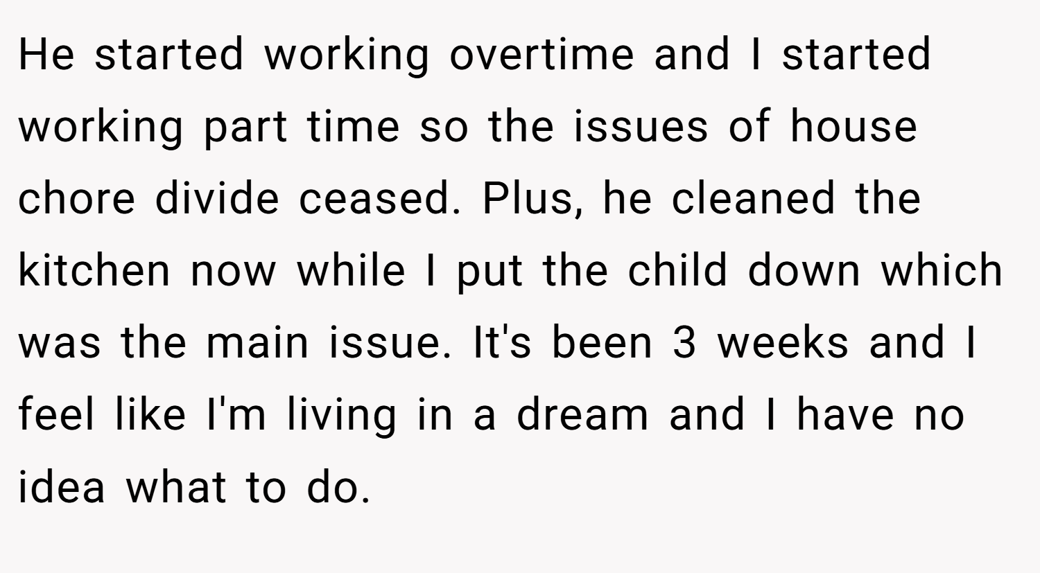 He started working overtime and I started working part time so the issues of house chore divide ceased. Plus, he cleaned the kitchen now while I put the child down which was the main issue. It's been 3 weeks and I feel like I'm living in a dream and I have no idea what to do.