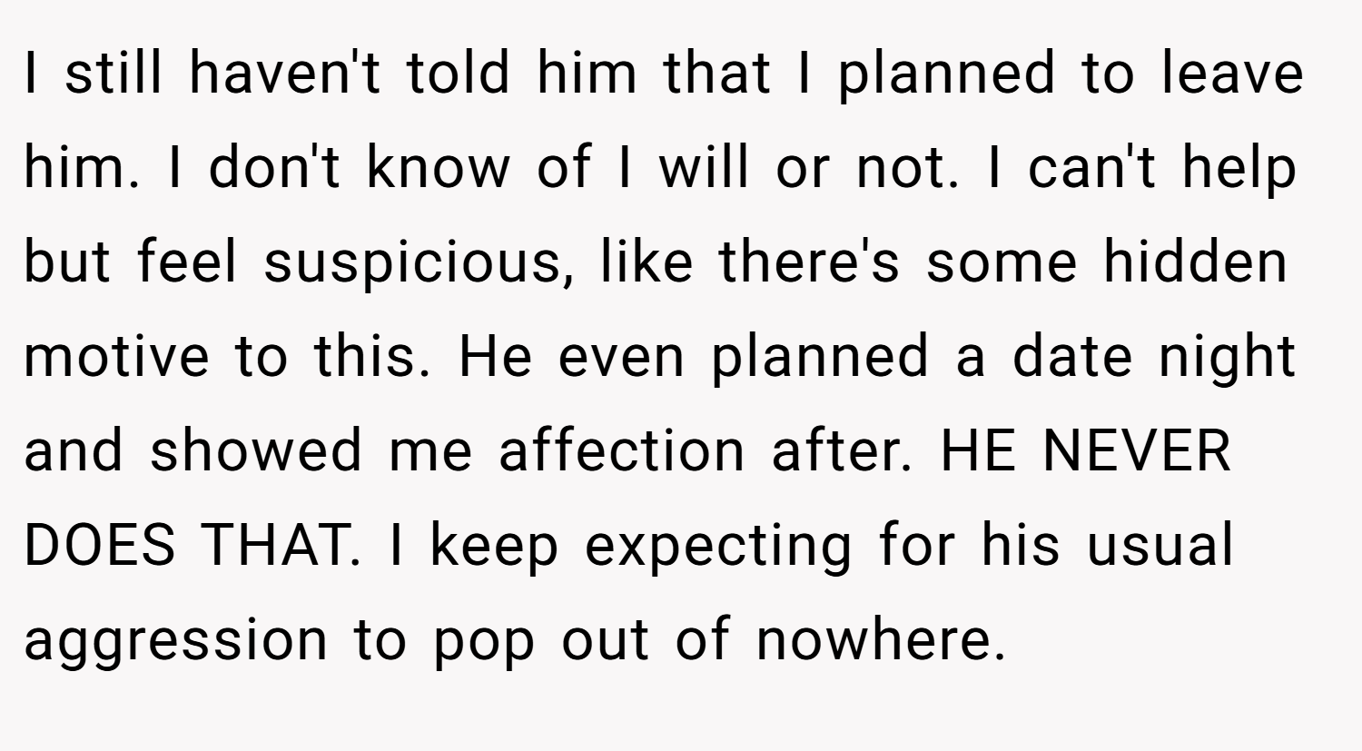 I still haven't told him that I planned to leave him. I don't know of I will or not. I can't help but feel suspicious, like there's some hidden motive to this. He even planned a date night and showed me affection after. HE NEVER DOES THAT. I keep expecting for his usual aggression to pop out of nowhere.
