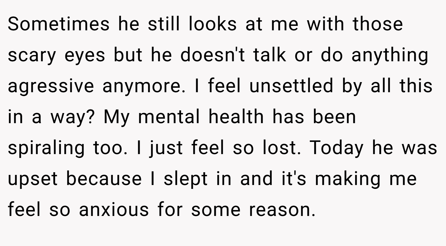 Sometimes he still looks at me with those scary eyes but he doesn't talk or do anything agressive anymore. I feel unsettled by all this in a way? My mental health has been spiraling too. I just feel so lost. Today he was upset because I slept in and it's making me feel so anxious for some reason.