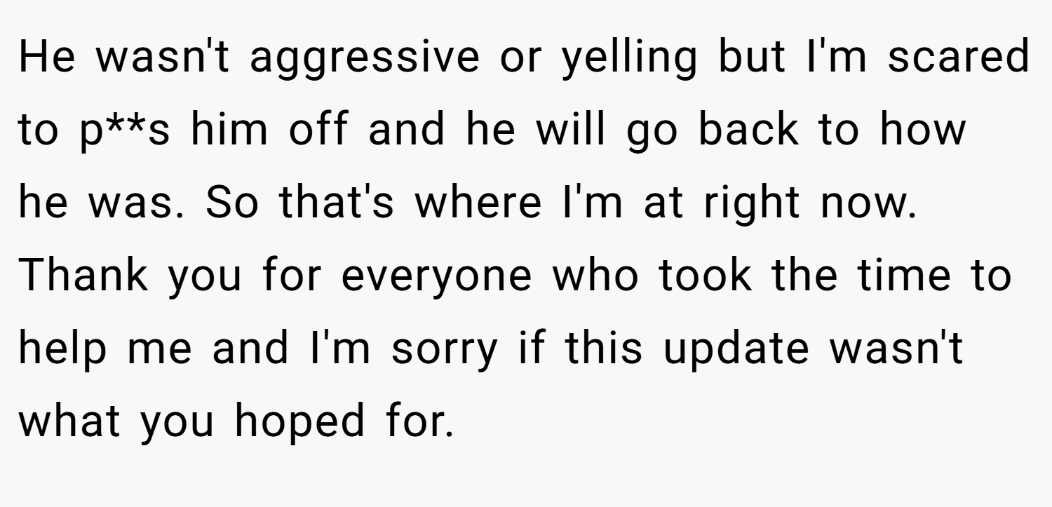 He wasn't aggressive or yelling but I'm scared to p**s him off and he will go back to how he was. So that's where I'm at right now. Thank you for everyone who took the time to help me and I'm sorry if this update wasn't what you hoped for.