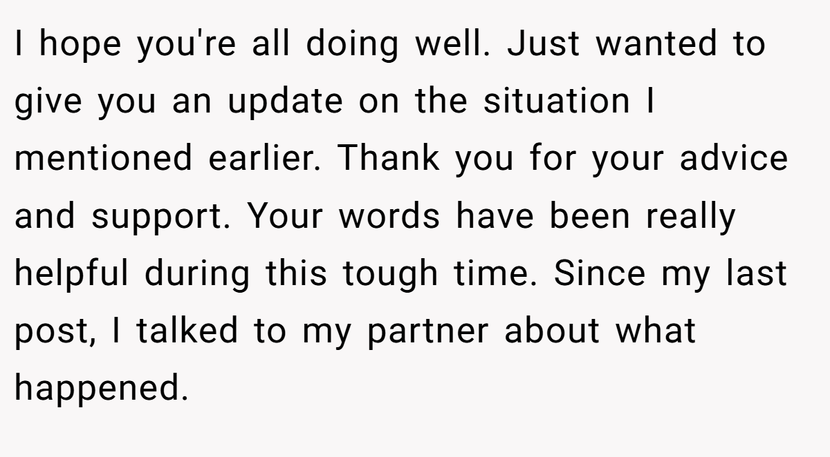 I hope you're all doing well. Just wanted to give you an update on the situation I mentioned earlier. Thank you for your advice and support. Your words have been really helpful during this tough time. Since my last post, I talked to my partner about what happened.