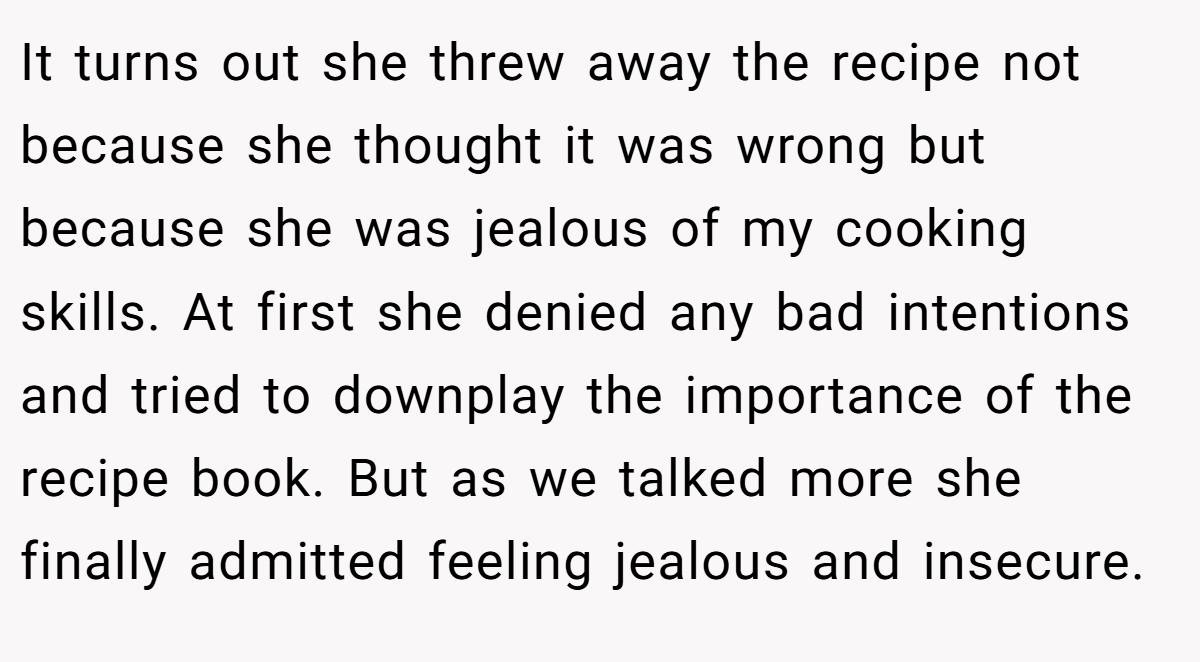It turns out she threw away the recipe not because she thought it was wrong but because she was jealous of my cooking skills. At first she denied any bad intentions and tried to downplay the importance of the recipe book. But as we talked more she finally admitted feeling jealous and insecure.