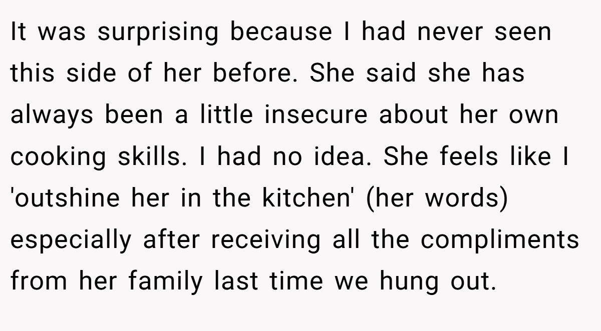 It was surprising because I had never seen this side of her before. She said she has always been a little insecure about her own cooking skills. I had no idea. She feels like I 'outshine her in the kitchen' (her words) especially after receiving all the compliments from her family last time we hung out.