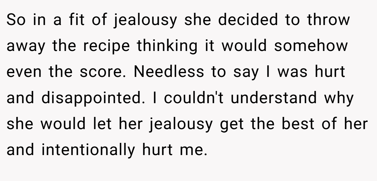 So in a fit of jealousy she decided to throw away the recipe thinking it would somehow even the score. Needless to say I was hurt and disappointed. I couldn't understand why she would let her jealousy get the best of her and intentionally hurt me.
