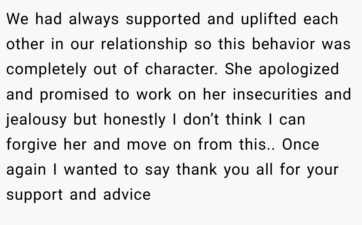 We had always supported and uplifted each other in our relationship so this behavior was completely out of character. She apologized and promised to work on her insecurities and jealousy but honestly I don’t think I can forgive her and move on from this.. Once again I wanted to say thank you all for your support and advice