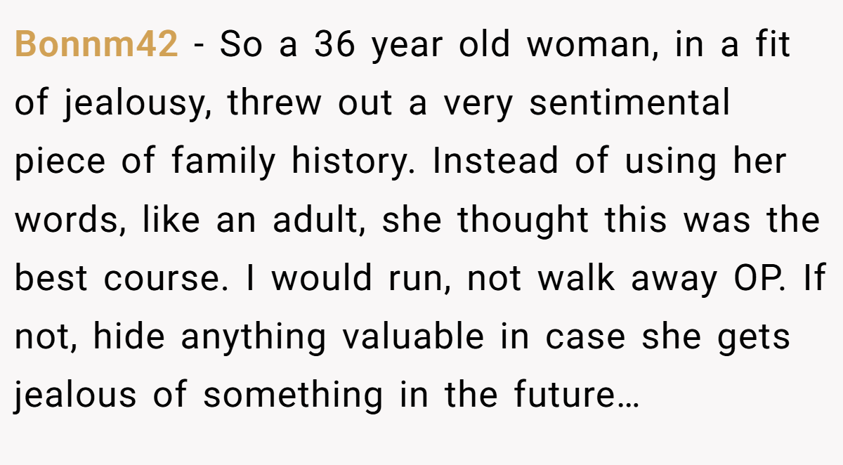 Bonnm42 − So a 36 year old woman, in a fit of jealousy, threw out a very sentimental piece of family history. Instead of using her words, like an adult, she thought this was the best course. I would run, not walk away OP. If not, hide anything valuable in case she gets jealous of something in the future…