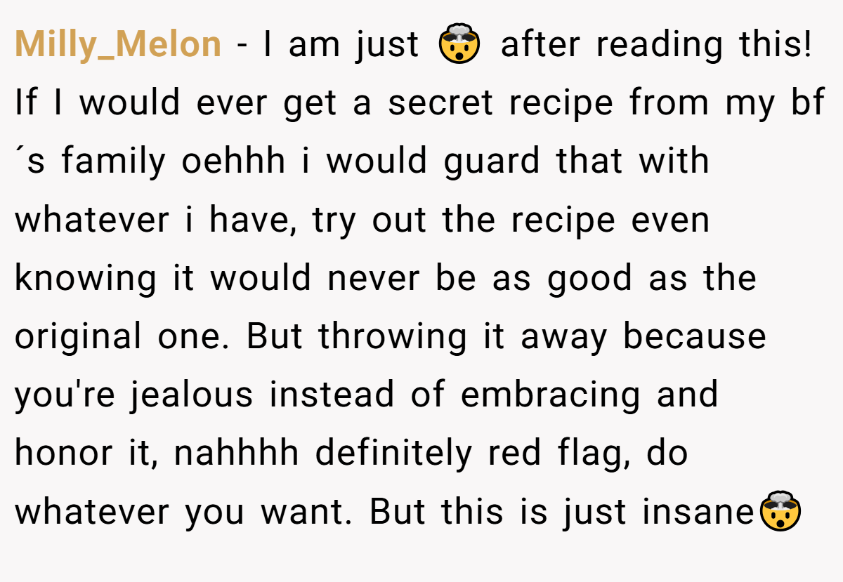 Milly_Melon − I am just 🤯 after reading this! If I would ever get a secret recipe from my bf´s family oehhh i would guard that with whatever i have, try out the recipe even knowing it would never be as good as the original one. But throwing it away because you're jealous instead of embracing and honor it, nahhhh definitely red flag, do whatever you want. But this is just insane🤯