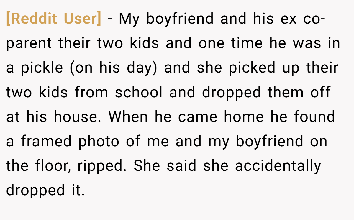 [Reddit User] − My boyfriend and his ex co-parent their two kids and one time he was in a pickle (on his day) and she picked up their two kids from school and dropped them off at his house. When he came home he found a framed photo of me and my boyfriend on the floor, ripped. She said she accidentally dropped it.