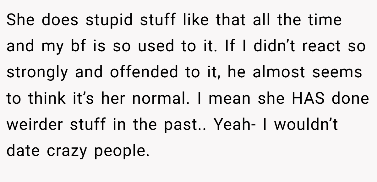 She does stupid stuff like that all the time and my bf is so used to it. If I didn’t react so strongly and offended to it, he almost seems to think it’s her normal. I mean she HAS done weirder stuff in the past.. Yeah- I wouldn’t date crazy people.