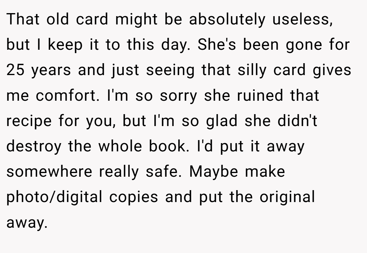 That old card might be absolutely useless, but I keep it to this day. She's been gone for 25 years and just seeing that silly card gives me comfort. I'm so sorry she ruined that recipe for you, but I'm so glad she didn't destroy the whole book. I'd put it away somewhere really safe. Maybe make photo/digital copies and put the original away.