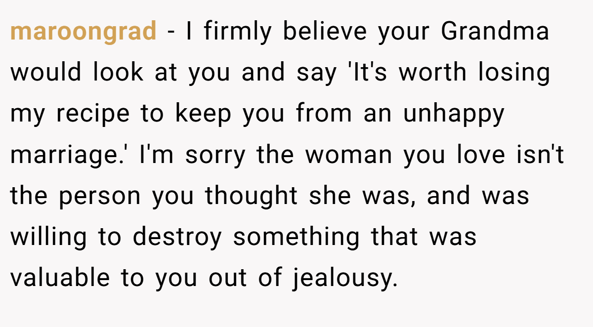 maroongrad − I firmly believe your Grandma would look at you and say 'It's worth losing my recipe to keep you from an unhappy marriage.' I'm sorry the woman you love isn't the person you thought she was, and was willing to destroy something that was valuable to you out of jealousy.