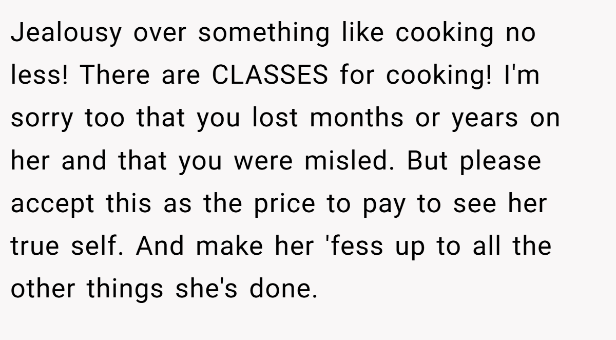 Jealousy over something like cooking no less! There are CLASSES for cooking! I'm sorry too that you lost months or years on her and that you were misled. But please accept this as the price to pay to see her true self. And make her 'fess up to all the other things she's done.