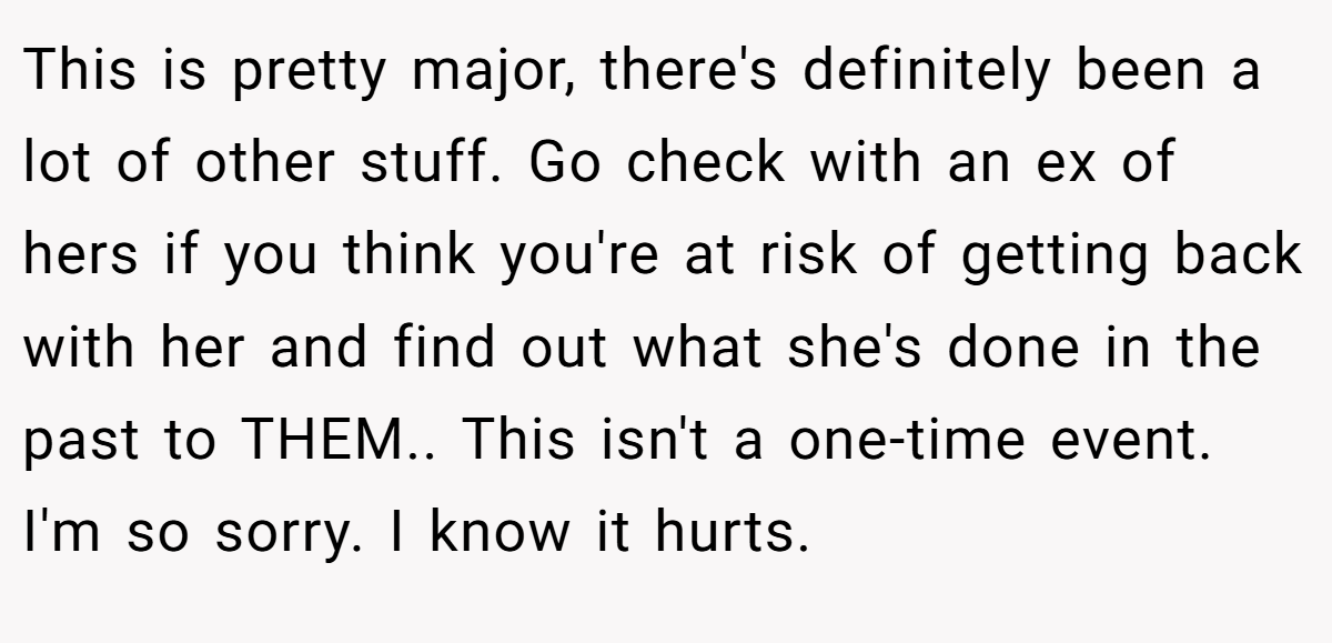 This is pretty major, there's definitely been a lot of other stuff. Go check with an ex of hers if you think you're at risk of getting back with her and find out what she's done in the past to THEM.. This isn't a one-time event. I'm so sorry. I know it hurts.