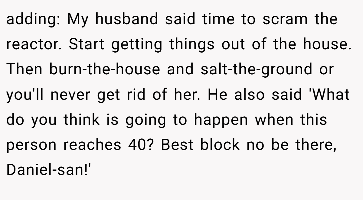 adding: My husband said time to scram the reactor. Start getting things out of the house. Then burn-the-house and salt-the-ground or you'll never get rid of her. He also said 'What do you think is going to happen when this person reaches 40? Best block no be there, Daniel-san!'