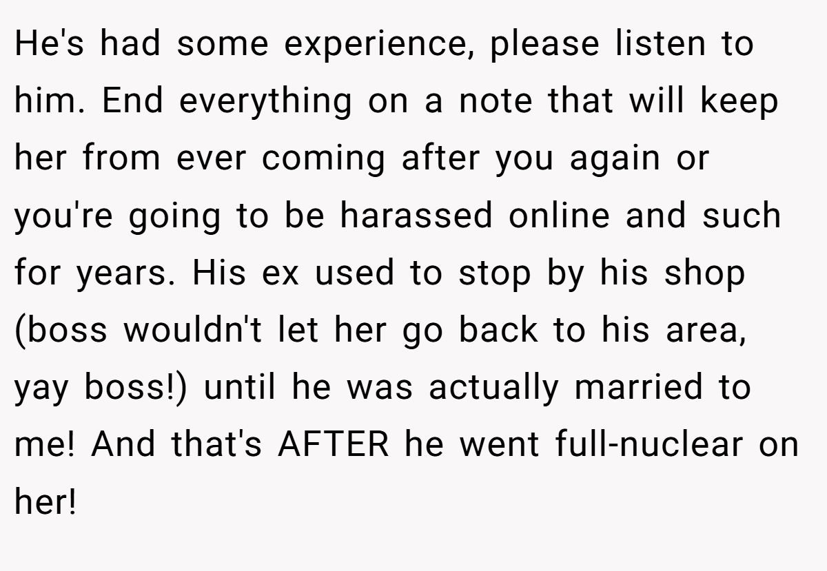 He's had some experience, please listen to him. End everything on a note that will keep her from ever coming after you again or you're going to be harassed online and such for years. His ex used to stop by his shop (boss wouldn't let her go back to his area, yay boss!) until he was actually married to me! And that's AFTER he went full-nuclear on her!