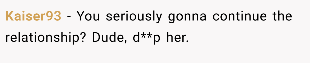 Kaiser93 − You seriously gonna continue the relationship? Dude, d**p her.